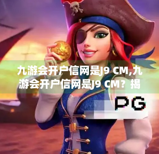 九游会开户信网是J9 CM,九游会开户信网是J9 CM？揭秘J9背后的资本迷局与用户风险警示