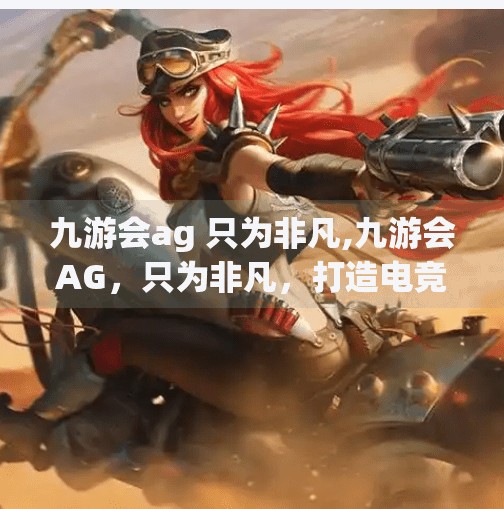 九游会ag 只为非凡,九游会AG,只为非凡,打造电竞新纪元 九游会ag 只为非凡,九游会AG,只为非凡,打造电竞新纪元