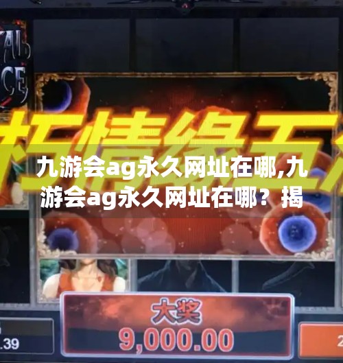九游会ag永久网址在哪,九游会ag永久网址在哪?揭秘背后真相,教你安全访问! 九游会ag永久网址在哪,九游会ag永久网址在哪?揭秘背后真相,教你安全访问!