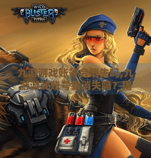 九游游戏账号会消失吗,九游游戏账号会消失吗?揭秘背后的数据安全真相与玩家必知的防护指南 九游游戏账号会消失吗,九游游戏账号会消失吗?揭秘背后的数据安全真相与玩家必知的防护指南