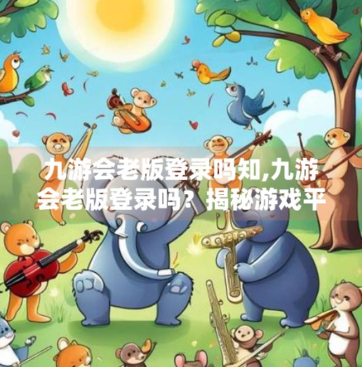 九游会老版登录吗知,九游会老版登录吗？揭秘游戏平台变迁背后的真相与建议