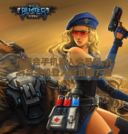 九游会手机登入会员吗,九游会手机登入会员吗?揭秘手游平台背后的会员真相! 九游会手机登入会员吗,九游会手机登入会员吗?揭秘手游平台背后的会员真相!