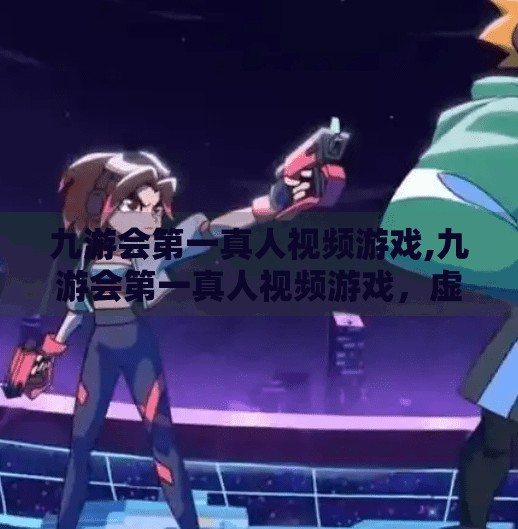 九游会第一真人视频游戏,九游会第一真人视频游戏，虚拟与现实的边界正在消失？