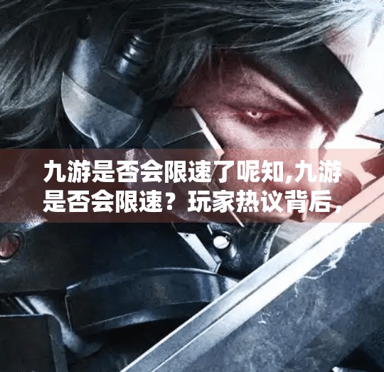 九游是否会限速了呢知,九游是否会限速?玩家热议背后,真相究竟如何? 九游是否会限速了呢知,九游是否会限速?玩家热议背后,真相究竟如何?