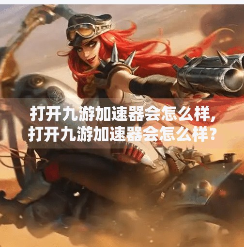 打开九游加速器会怎么样,打开九游加速器会怎么样?真相可能让你大吃一惊! 打开九游加速器会怎么样,打开九游加速器会怎么样?真相可能让你大吃一惊!