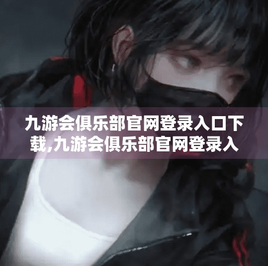 九游会俱乐部官网登录入口下载,九游会俱乐部官网登录入口揭秘,新手必看的注册与使用指南! 九游会俱乐部官网登录入口下载,九游会俱乐部官网登录入口揭秘,新手必看的注册与使用指南!