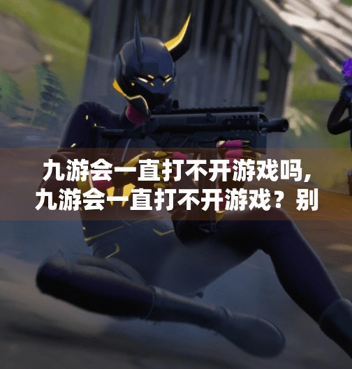 九游会一直打不开游戏吗,九游会一直打不开游戏?别急,这5个排查步骤帮你彻底解决! 九游会一直打不开游戏吗,九游会一直打不开游戏?别急,这5个排查步骤帮你彻底解决!