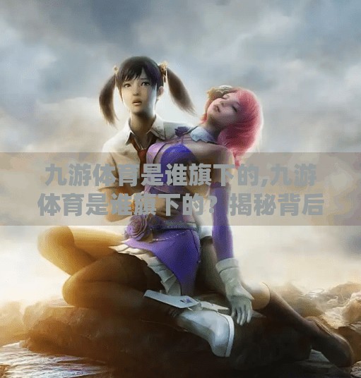 九游体育是谁旗下的,九游体育是谁旗下的？揭秘背后母公司与行业布局全解析！