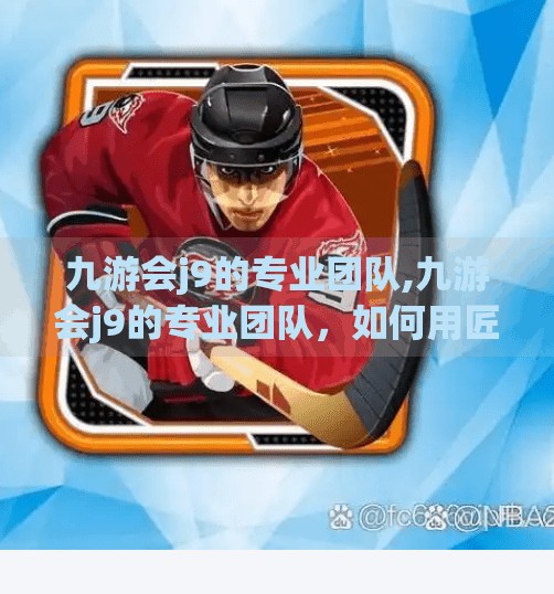 九游会j9的专业团队,九游会j9的专业团队，如何用匠心与创新打造游戏行业的隐形冠军